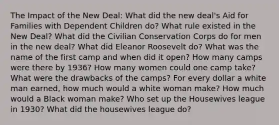 The Impact of the New Deal: What did the new deal's Aid for Families with Dependent Children do? What rule existed in the New Deal? What did the Civilian Conservation Corps do for men in the new deal? What did Eleanor Roosevelt do? What was the name of the first camp and when did it open? How many camps were there by 1936? How many women could one camp take? What were the drawbacks of the camps? For every dollar a white man earned, how much would a white woman make? How much would a Black woman make? Who set up the Housewives league in 1930? What did the housewives league do?