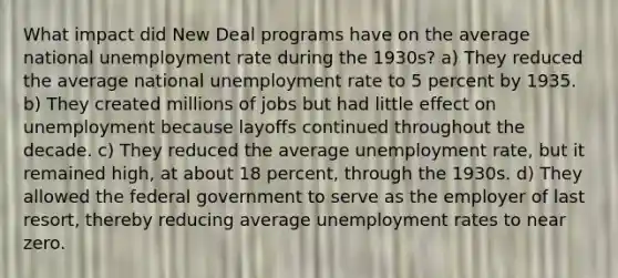 What impact did New Deal programs have on the average national unemployment rate during the 1930s? a) They reduced the average national unemployment rate to 5 percent by 1935. b) They created millions of jobs but had little effect on unemployment because layoffs continued throughout the decade. c) They reduced the average unemployment rate, but it remained high, at about 18 percent, through the 1930s. d) They allowed the federal government to serve as the employer of last resort, thereby reducing average unemployment rates to near zero.