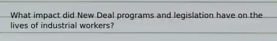 What impact did New Deal programs and legislation have on the lives of industrial workers?