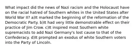 What impact did the news of Nazi racism and the Holocaust have on the racial hatred of Southern whites in the United States after World War II? a)It marked the beginning of the reformation of the Democratic Party. b)It had very little demonstrable effect on their practice of Jim Crow. c)It inspired most Southern white supremacists to add Nazi Germany's lost cause to that of the Confederacy. d)It prompted an exodus of white Southern voters into the Party of Lincoln.