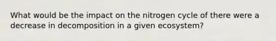 What would be the impact on the nitrogen cycle of there were a decrease in decomposition in a given ecosystem?