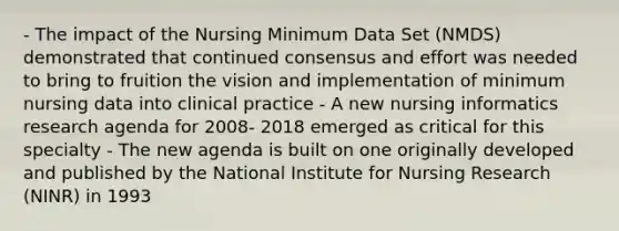 - The impact of the Nursing Minimum Data Set (NMDS) demonstrated that continued consensus and effort was needed to bring to fruition the vision and implementation of minimum nursing data into clinical practice - A new nursing informatics research agenda for 2008- 2018 emerged as critical for this specialty - The new agenda is built on one originally developed and published by the National Institute for Nursing Research (NINR) in 1993