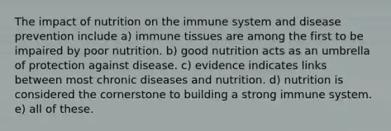 The impact of nutrition on the immune system and disease prevention include a) immune tissues are among the first to be impaired by poor nutrition. b) good nutrition acts as an umbrella of protection against disease. c) evidence indicates links between most chronic diseases and nutrition. d) nutrition is considered the cornerstone to building a strong immune system. e) all of these.