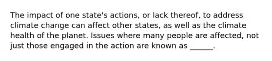 The impact of one state's actions, or lack thereof, to address climate change can affect other states, as well as the climate health of the planet. Issues where many people are affected, not just those engaged in the action are known as ______.