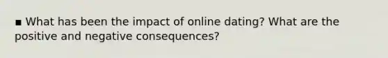 ▪ What has been the impact of online dating? What are the positive and negative consequences?