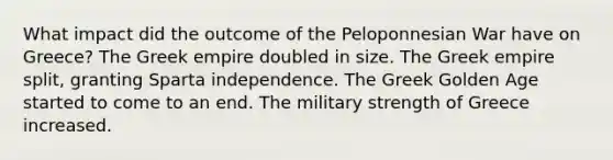 What impact did the outcome of the Peloponnesian War have on Greece? The Greek empire doubled in size. The Greek empire split, granting Sparta independence. The Greek Golden Age started to come to an end. The military strength of Greece increased.