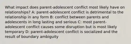 What impact does parent-adolescent conflict most likely have on relationships? A: parent-adolescent conflict is detrimental to the relationship in any form B: conflict between parents and adolescents in long lasting and serious C: most parent-adolescent conflict causes some disruption but is most likely temporary D: parent-adolescent conflict is socialized and the result of boundary ambiguity