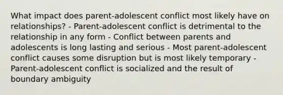 What impact does parent-adolescent conflict most likely have on relationships? - Parent-adolescent conflict is detrimental to the relationship in any form - Conflict between parents and adolescents is long lasting and serious - Most parent-adolescent conflict causes some disruption but is most likely temporary - Parent-adolescent conflict is socialized and the result of boundary ambiguity