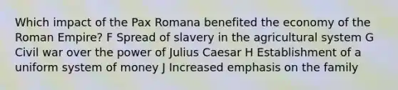 Which impact of the Pax Romana benefited the economy of the Roman Empire? F Spread of slavery in the agricultural system G Civil war over the power of <a href='https://www.questionai.com/knowledge/kBCQHlJX0G-julius-caesar' class='anchor-knowledge'>julius caesar</a> H Establishment of a uniform system of money J Increased emphasis on the family