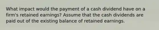 What impact would the payment of a cash dividend have on a firm's retained earnings? Assume that the cash dividends are paid out of the existing balance of retained earnings.