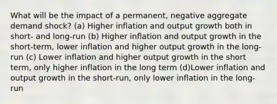 What will be the impact of a permanent, negative aggregate demand shock? (a) Higher inflation and output growth both in short- and long-run (b) Higher inflation and output growth in the short-term, lower inflation and higher output growth in the long-run (c) Lower inflation and higher output growth in the short term, only higher inflation in the long term (d)Lower inflation and output growth in the short-run, only lower inflation in the long-run