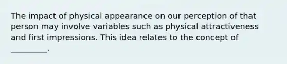 The impact of physical appearance on our perception of that person may involve variables such as physical attractiveness and first impressions. This idea relates to the concept of _________.