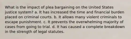 What is the impact of plea bargaining on the United States justice system? a. It has increased the time and financial burden placed on criminal courts. b. It allows many violent criminals to escape punishment. c. It prevents the overwhelming majority of cases from going to trial. d. It has caused a complete breakdown in the strength of legal statutes.