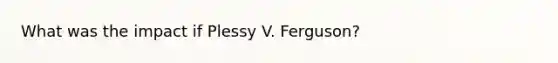 What was the impact if Plessy V. Ferguson?