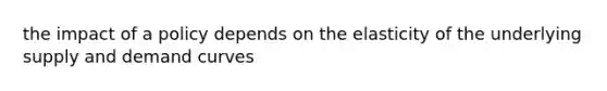 the impact of a policy depends on the elasticity of the underlying supply and demand curves