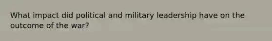 What impact did political and military leadership have on the outcome of the war?