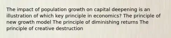 The impact of population growth on capital deepening is an illustration of which key principle in economics? The principle of new growth model The principle of diminishing returns The principle of creative destruction