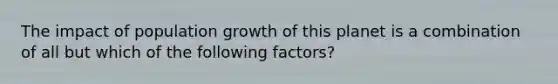 The impact of population growth of this planet is a combination of all but which of the following factors?