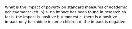 What is the impact of poverty on standard measures of academic achievement? (ch. 6) a. no impact has been found in research so far b. the impact is positive but modest c. there is a positive impact only for middle income children d. the impact is negative