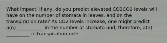 What impact, if any, do you predict elevated CO2CO2 levels will have on the number of stomata in leaves, and on the transpiration rate? As CO2 levels increase, one might predict a(n) ___________ in the number of stomata and, therefore, a(n) __________ in transpiration rate