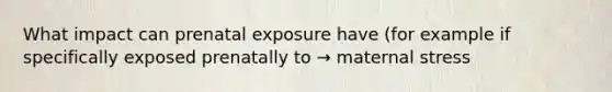 What impact can prenatal exposure have (for example if specifically exposed prenatally to → maternal stress