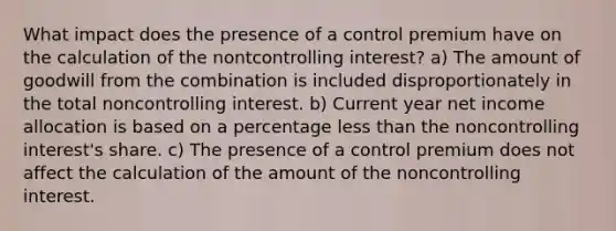 What impact does the presence of a control premium have on the calculation of the nontcontrolling interest? a) The amount of goodwill from the combination is included disproportionately in the total noncontrolling interest. b) Current year net income allocation is based on a percentage less than the noncontrolling interest's share. c) The presence of a control premium does not affect the calculation of the amount of the noncontrolling interest.