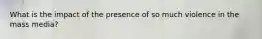 What is the impact of the presence of so much violence in the mass media?