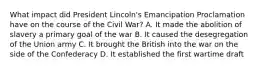 What impact did President Lincoln's Emancipation Proclamation have on the course of the Civil War? A. It made the abolition of slavery a primary goal of the war B. It caused the desegregation of the Union army C. It brought the British into the war on the side of the Confederacy D. It established the first wartime draft