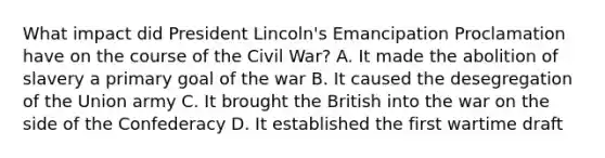 What impact did President Lincoln's Emancipation Proclamation have on the course of the Civil War? A. It made the abolition of slavery a primary goal of the war B. It caused the desegregation of the Union army C. It brought the British into the war on the side of the Confederacy D. It established the first wartime draft