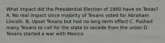 What impact did the Presidential Election of 1860 have on Texas? A. No real impact since majority of Texans voted for Abraham Lincoln. B. Upset Texans but had no long-term effect C. Pushed many Texans to call for the state to secede from the union D. Texans started a war with Mexico