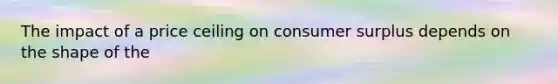 The impact of a price ceiling on consumer surplus depends on the shape of the