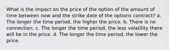 What is the impact on the price of the option of the amount of time between now and the strike date of the options contract? a. The longer the time period, the higher the price. b. There is no connection. c. The longer the time period, the less volatility there will be in the price. d. The longer the time period, the lower the price.