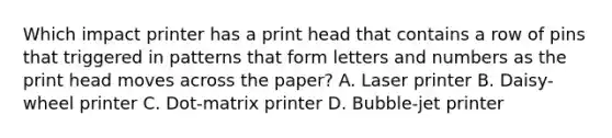 Which impact printer has a print head that contains a row of pins that triggered in patterns that form letters and numbers as the print head moves across the paper? A. Laser printer B. Daisy-wheel printer C. Dot-matrix printer D. Bubble-jet printer