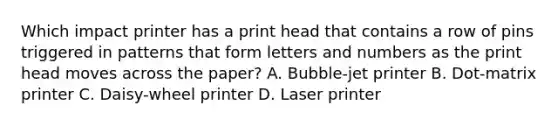 Which impact printer has a print head that contains a row of pins triggered in patterns that form letters and numbers as the print head moves across the paper? A. Bubble-jet printer B. Dot-matrix printer C. Daisy-wheel printer D. Laser printer