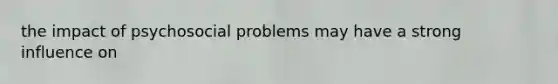 the impact of psychosocial problems may have a strong influence on