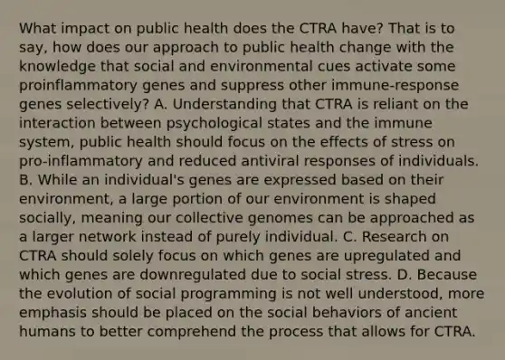 What impact on public health does the CTRA have? That is to say, how does our approach to public health change with the knowledge that social and environmental cues activate some proinflammatory genes and suppress other immune-response genes selectively? A. Understanding that CTRA is reliant on the interaction between psychological states and the immune system, public health should focus on the effects of stress on pro-inflammatory and reduced antiviral responses of individuals. B. While an individual's genes are expressed based on their environment, a large portion of our environment is shaped socially, meaning our collective genomes can be approached as a larger network instead of purely individual. C. Research on CTRA should solely focus on which genes are upregulated and which genes are downregulated due to social stress. D. Because the evolution of social programming is not well understood, more emphasis should be placed on the social behaviors of ancient humans to better comprehend the process that allows for CTRA.