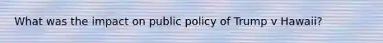 What was the impact on public policy of Trump v Hawaii?