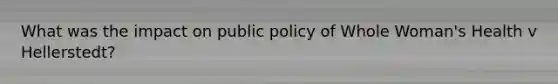 What was the impact on public policy of Whole Woman's Health v Hellerstedt?