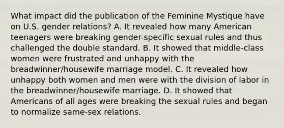 What impact did the publication of the Feminine Mystique have on U.S. gender relations? A. It revealed how many American teenagers were breaking gender-specific sexual rules and thus challenged the double standard. B. It showed that middle-class women were frustrated and unhappy with the breadwinner/housewife marriage model. C. It revealed how unhappy both women and men were with the division of labor in the breadwinner/housewife marriage. D. It showed that Americans of all ages were breaking the sexual rules and began to normalize same-sex relations.