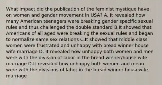 What impact did the publication of the feminist mystique have on women and gender movement in USA? A. It revealed how many American teenagers were breaking gender specific sexual rules and thus challenged the double standard B.It showed that Americans of all aged were breaking the sexual rules and began to normalize same sex relations C.It showed that middle class women were frustrated and unhappy with bread winner house wife marriage D. It revealed how unhappy both women and men were with the division of labor in the bread winner/house wife marriage D.It revealed how unhappy both women and mean were with the divisions of labor in the bread winner housewife marriage