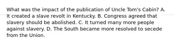 What was the impact of the publication of Uncle Tom's Cabin? A. It created a slave revolt in Kentucky. B. Congress agreed that slavery should be abolished. C. It turned many more people against slavery. D. The South became more resolved to secede from the Union.