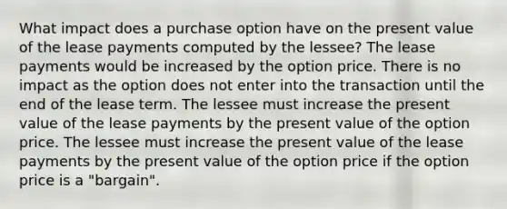 What impact does a purchase option have on the present value of the lease payments computed by the lessee? The lease payments would be increased by the option price. There is no impact as the option does not enter into the transaction until the end of the lease term. The lessee must increase the present value of the lease payments by the present value of the option price. The lessee must increase the present value of the lease payments by the present value of the option price if the option price is a "bargain".