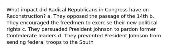 What impact did Radical Republicans in Congress have on Reconstruction? a. They opposed the passage of the 14th b. They encouraged the freedmen to exercise their new political rights c. They persuaded President Johnson to pardon former Confederate leaders d. They prevented President Johnson from sending federal troops to the South