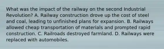 What was the impact of the railway on the second Industrial Revolution? A. Railway construction drove up the cost of steel and coal, leading to unfinished plans for expansion. B. Railways allowed cheap transportation of materials and prompted rapid construction. C. Railroads destroyed farmland. D. Railways were replaced with automobiles.