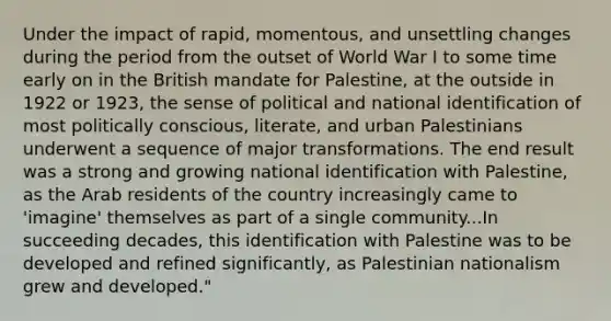 Under the impact of rapid, momentous, and unsettling changes during the period from the outset of World War I to some time early on in the British mandate for Palestine, at the outside in 1922 or 1923, the sense of political and national identification of most politically conscious, literate, and urban Palestinians underwent a sequence of major transformations. The end result was a strong and growing national identification with Palestine, as the Arab residents of the country increasingly came to 'imagine' themselves as part of a single community...In succeeding decades, this identification with Palestine was to be developed and refined significantly, as Palestinian nationalism grew and developed."