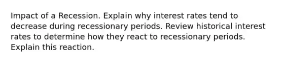 Impact of a Recession. Explain why interest rates tend to decrease during recessionary periods. Review historical interest rates to determine how they react to recessionary periods. Explain this reaction.