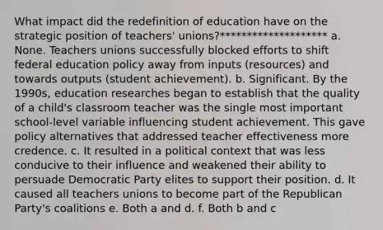 What impact did the redefinition of education have on the strategic position of teachers' unions?******************** a. None. Teachers unions successfully blocked efforts to shift federal education policy away from inputs (resources) and towards outputs (student achievement). b. Significant. By the 1990s, education researches began to establish that the quality of a child's classroom teacher was the single most important school-level variable influencing student achievement. This gave policy alternatives that addressed teacher effectiveness more credence. c. It resulted in a political context that was less conducive to their influence and weakened their ability to persuade Democratic Party elites to support their position. d. It caused all teachers unions to become part of the Republican Party's coalitions e. Both a and d. f. Both b and c