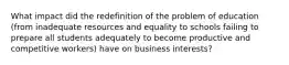 What impact did the redefinition of the problem of education (from inadequate resources and equality to schools failing to prepare all students adequately to become productive and competitive workers) have on business interests?