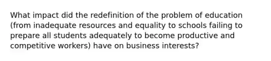 What impact did the redefinition of the problem of education (from inadequate resources and equality to schools failing to prepare all students adequately to become productive and competitive workers) have on business interests?