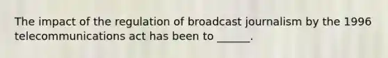 The impact of the regulation of broadcast journalism by the 1996 telecommunications act has been to ______.